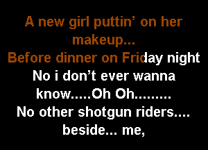 A new girl puttin, on her
makeup...

Before dinner on Friday night
No i don,t ever wanna
know ..... Oh Oh .........

No other shotgun riders....
beside... me,