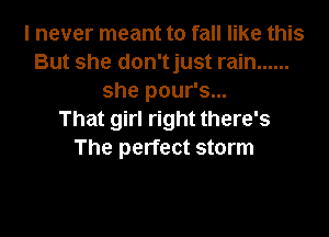 I never meant to fall like this
But she don'tjust rain ......
she pour's...

That girl right there's
The perfect storm