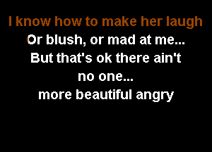 I know how to make her laugh
0r blush, or mad at me...
But that's ok there ain't
no one...
more beautiful angry