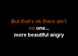 But that's ok there ain't

no one...
more beautiful angry