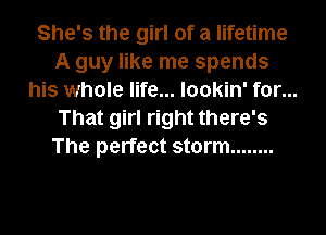 She's the girl of a lifetime
A guy like me spends
his whole life... lookin' for...
That girl right there's
The perfect storm ........