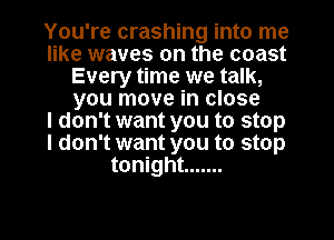 You're crashing into me
like waves on the coast
Every time we talk,
you move in close
I don't want you to stop
I don't want you to stop
tonight .......