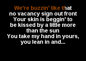 We're buzzin' like that
no vacancy sign out front
Your skin is beggin' to
be kissed by a little more
than the sun
You take my hand in yours,
you lean in and...