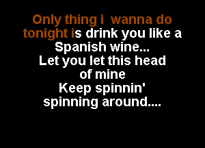Only thing i wanna do
tonight is drink you like a
Spanish wine...

Let you let this head

of mine
Keep spinnin'
spinning around....