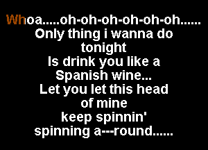 Whoa ..... oh-oh-oh-oh-oh-oh ......
Only thing i wanna do
tonight
ls drink you like a
Spanish wine...

Let you let this head
of mine
keep spinnin'
spinning a---r0und ......