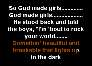 So God made girls ..............
God made girls ....................
He stood back and told
the boys, I'm 'bout to rock
your world ........
Somethin' beautiful and
breakable that lights up
in the dark