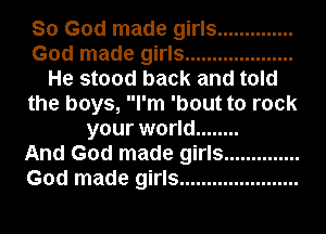 So God made girls ..............
God made girls ....................
He stood back and told
the boys, I'm 'bout to rock
your world ........

And God made girls ..............
God made girls ......................