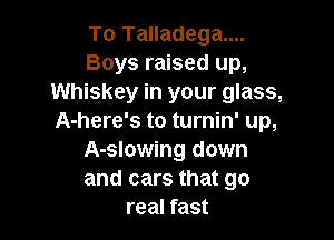 To Talladega....
Boys raised up,
Whiskey in your glass,

A-here's to turnin' up,
A-slowing down
and cars that go

real fast