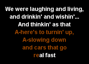 We were laughing and living,
and drinkin' and wishin'...
And thinkin' as that
A-here's t0 turnin' up,
A-slowing down
and cars that 90
real fast