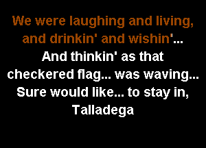 We were laughing and living,
and drinkin' and wishin'...
And thinkin' as that
checkered flag... was waving...
Sure would like... to stay in,
Talladega