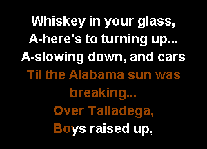 Whiskey in your glass,
A-here's to turning up...
A-slowing down, and cars
Til the Alabama sun was
breaking...

Over Talladega,

Boys raised up, I