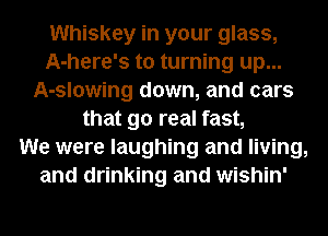 Whiskey in your glass,
A-here's to turning up...
A-slowing down, and cars
that 90 real fast,

We were laughing and living,
and drinking and wishin'