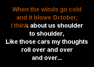 When the winds 90 cold
and it blows October,
I think about us shoulder
to shoulder,
Like those cars my thoughts
roll over and over
and over...