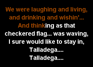 We were laughing and living,
and drinking and wishin'...
And thinking as that
checkered flag... was waving,
I sure would like to stay in,
Talladega....
Talladega....