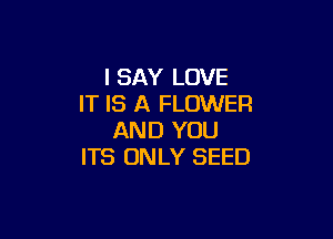 I SAY LOVE
IT IS A FLOWER

AND YOU
ITS ONLY SEED