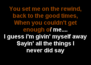 You set me on the rewind,
back to the good times,
When you couldn't get

enough of me....
I guess i'm givin' myself away
Sayin' all the things I
never did say