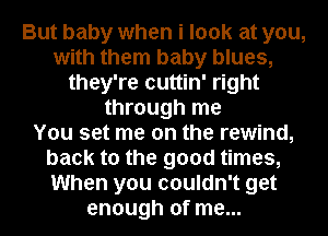 But baby when i look at you,
with them baby blues,
they're cuttin' right
through me
You set me on the rewind,
back to the good times,
When you couldn't get
enough of me...