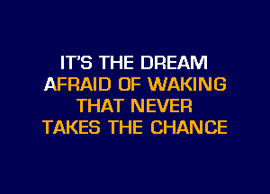 ITS THE DREAM
AFRAID OF WAKING
THAT NEVER
TAKES THE CHANCE

g
