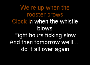 We're up when the
rooster crows
Clock in when the whistle
blows
Eight hours ticking slow
And then tomorrow we'll...
do it all over again
