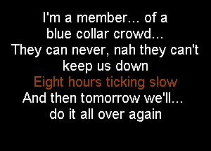 I'm a member... of a
blue collar crowd...
They can never, nah they can't
keep us down
Eight hours ticking slow
And then tomorrow we'll...
do it all over again