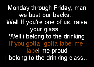 Monday through Friday, man
we bust our backs...
Well If you're one of us, raise
your glass...

Well i belong to the drinking
If you gotta, gotta label me,
label me proud
I belong to the drinking class...