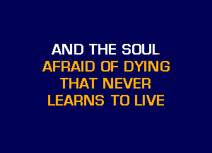 AND THE SOUL
AFRAID OF DYING

THAT NEVER
LEARNS TO LIVE