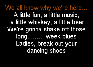 We all know why we're here...
A little fun, a little music,

a little whiskey, a little beer
We're gonna shake offthose
long ......... week blues
Ladies, break out your
dancing shoes