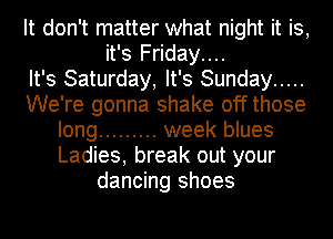 It don't matter what night it is,
it's Friday....

It's Saturday, It's Sunday .....
We're gonna shake offthose
long ......... week blues
Ladies, break out your
dancing shoes