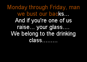Monday through Friday, man
we bust our backs...
And if you're one of us
raise... your glass....
We belong to the drinking
class .........