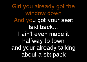 Girl you already got the
window down
And you got your seat
laid back...

I ain't even made it
halfway to town
and your already talking
about a six pack