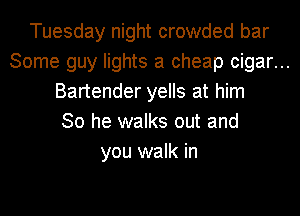 Tuesday night crowded bar
Some guy lights a cheap cigar...
Bartender yells at him
So he walks out and

you walk in