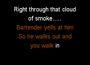 Right through that cloud
of smoke .....
Bartender yells at him

So he walks out and
you walk in