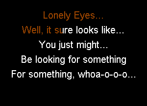 Lonely Eyes...
Well, it sure looks like...
You just might...

Be looking for something
For something, whoa-o-o-o...