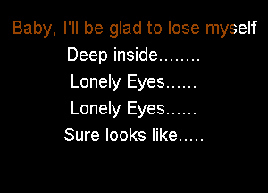 Baby, I'll be glad to lose myself
Deep inside ........
Lonely Eyes ......

Lonely Eyes ......
Sure looks like .....