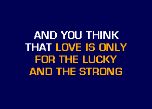 AND YOU THINK
THAT LOVE IS ONLY

FOR THE LUCKY
AND THE STRONG