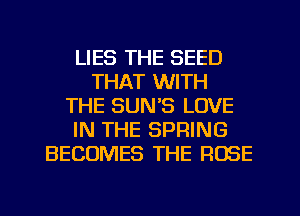 LIES THE SEED
THAT WITH
THE SUN'S LOVE
IN THE SPRING
BECOMES THE ROSE