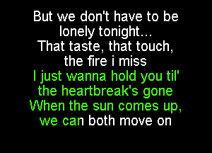 But we don't have to be
lonely tonight...
That taste, that touch,
the fire i miss
ljust wanna hold you til'
the heartbreak's gone
When the sun comes up,

we can both move on I