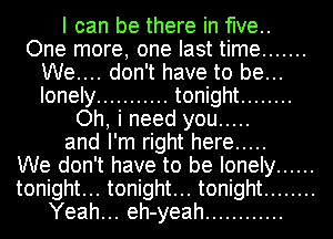 I can be there in five..
One more, one last time .......
We.... don't have to be...
lonely ........... tonight ........
Oh, i need you .....
and I'm right here .....

We don't have to be lonely ......
tonight... tonight... tonight ........
Yeah... eh-yeah ............
