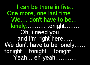 I can be there in five..
One more, one last time .......
We.... don't have to be...
lonely ........... tonight ........
Oh, i need you .....
and I'm right here .....

We don't have to be lonely ......
tonight... tonight... tonight ........
Yeah... eh-yeah ............