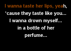 I wanna taste her lips, yeah,
wause they taste like you...
I wanna drown myself...
in a bottle of her
perfume...