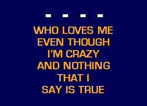 WHO LOVES ME
EVEN THOUGH

I'M CRAZY
AND NOTHING
THAT I
SAY IS TRUE