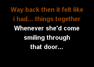 Way back then it felt like
i had... things together
Whenever she'd come

smiling through
that door...