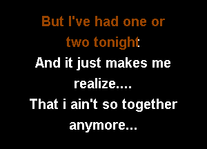 But I've had one or
two tonight
And it just makes me

realize....
That i ain't so together
anymore...