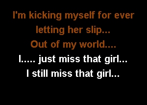 I'm kicking myself for ever
letting her slip...
Out of my world....

I ..... just miss that girl...
I still miss that girl...