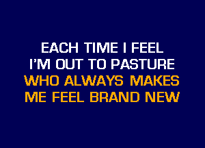 EACH TIME I FEEL
I'M OUT TO PASTURE
WHO ALWAYS MAKES
ME FEEL BRAND NEW