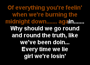 0f everything you're feelin'
when we're burning the
midnight down ....... again .......
Why should we go round
and round the truth, like
we've been doin...
Every time we lie
girl we're losin'