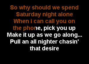 So why should we spend
Saturday night alone
When i can call you on
the phone, pick you up
Make it up as we go along...
Pull an all nighter chasin'
that desire