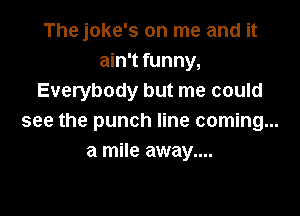 The joke's on me and it
ain't funny,
Everybody but me could

see the punch line coming...
a mile away....
