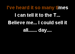 I've heard it so many times
I can tell it to the T...
Believe me... I could sell it

all ....... day....