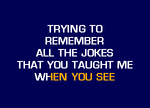 TRYING TO
REMEMBER
ALL THE JOKES
THAT YOU TAUGHT ME
WHEN YOU SEE